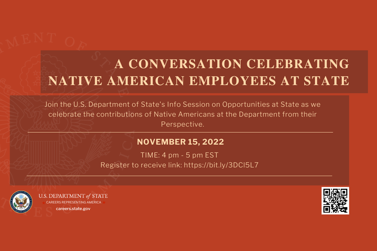 A rusty red background, with the text in the upper third portion, "A Conversation Celebrating Native American Employees at State"; text in the middle third portion, "Join the U.S. Department of State's Info Session on Opportunities at State as we celebrate the contributions of Native Americans at the Department from their Perspective. November 15, 2022 Time: 4 pm - 5 pm EST Register to receive link: https://bit.ly/3DCI5L7"; U.S. Department of State Logo in the bottom left corner, and a square qr code in the bottom left corner.