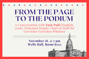 A beige background and a red border. The Lansing capital building is in the right hand corner. Justified center is the text: "From the Page to the Podium," "A conversation with Zack Pohl (English, 2006), Principal Deputy Chief of Staff for Governor Gretchen Whitmer," and "November 18, @ 7pm Wells Hall, Room B122."